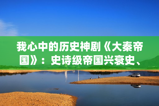 我心中的历史神剧《大秦帝国》：史诗级帝国兴衰史、全演技派阵容(我心中的历史观)