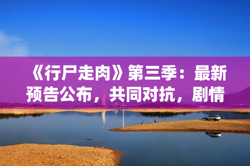《行尸走肉》第三季：最新预告公布，共同对抗，剧情成关键(行尸走肉第一季在线观看免费完整版高清)