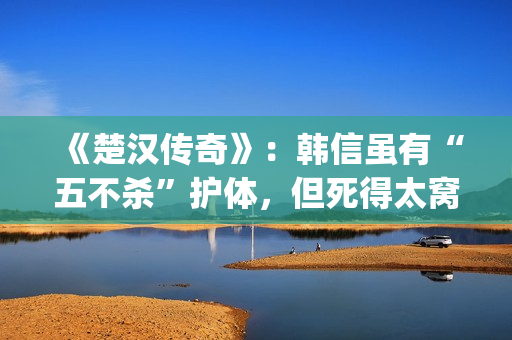 《楚汉传奇》：韩信虽有“五不杀”护体，但死得太窝囊令人唏嘘(楚汉传奇演员表)