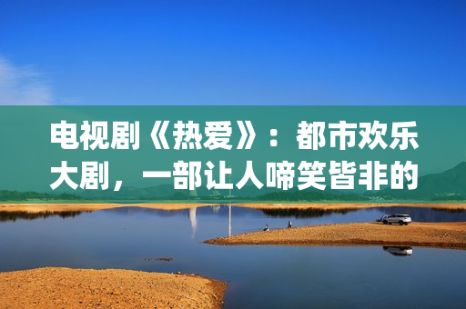 电视剧《热爱》：都市欢乐大剧，一部让人啼笑皆非的喜剧片(电视剧《热爱》免费观看全集苏有朋版)