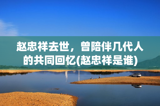 赵忠祥去世，曾陪伴几代人的共同回忆(赵忠祥是谁)