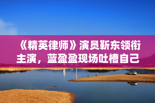 《精英律师》演员靳东领衔主演，蓝盈盈现场吐槽自己记忆(精英律师演员表 全部演员介绍)