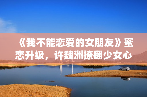 《我不能恋爱的女朋友》蜜恋升级，许魏洲撩翻少女心 惹人羡慕！(《我不能恋爱的理由》电视剧)