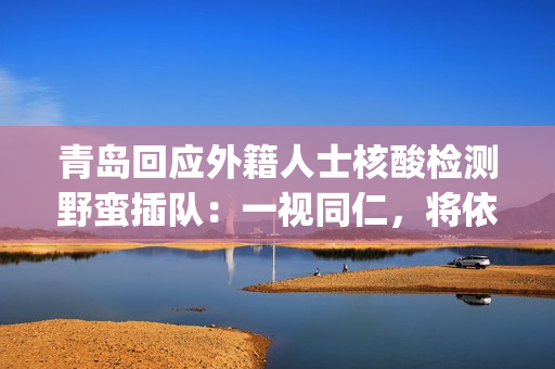 青岛回应外籍人士核酸检测野蛮插队：一视同仁，将依法处置(青岛外国人出入境最新消息)
