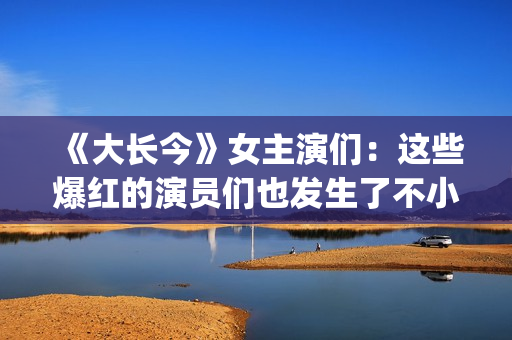 《大长今》女主演们:这些爆红的演员们也发生了不小的变化。(大长今 男主角) 《大长今》女主演们:这些爆红的演员们也发生了不小的变化。(大长今 男主角)