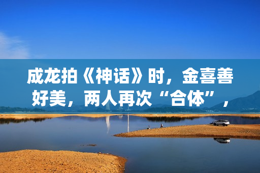 成龙拍《神话》时，金喜善好美，两人再次“合体”，金喜善变了(成龙拍《神话》多大年龄)