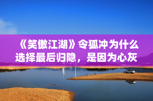 《笑傲江湖》令狐冲为什么选择最后归隐，是因为心灰意冷？(笑傲江湖令狐冲的师傅是谁啊)