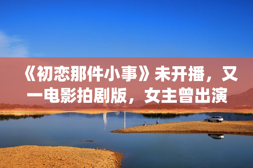 《初恋那件小事》未开播，又一电影拍剧版，女主曾出演《欢乐颂》(初恋那件小事演员表)