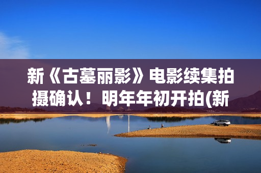 新《古墓丽影》电影续集拍摄确认！明年年初开拍(新版古墓丽影)