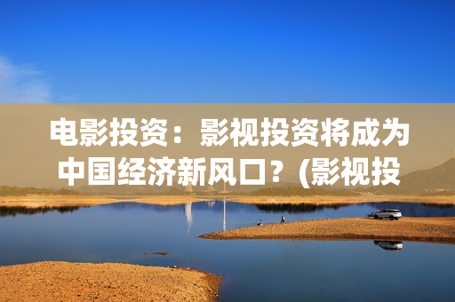 电影投资：影视投资将成为中国经济新风口？(影视投资具体是什么)