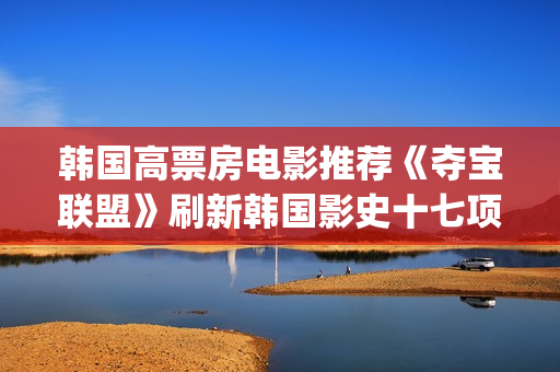 韩国高票房电影推荐《夺宝联盟》刷新韩国影史十七项票房纪录(韩国高票房电影有哪些)