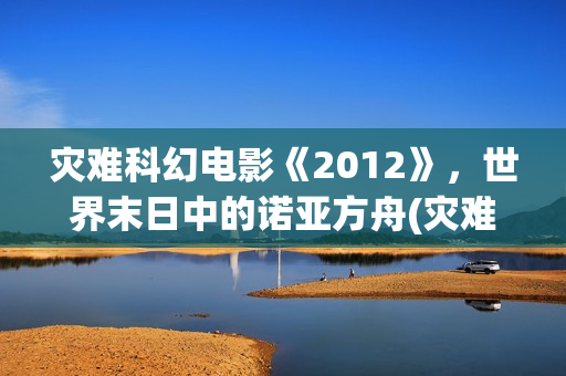 灾难科幻电影《2012》，世界末日中的诺亚方舟(灾难科幻电影《巨洪》在线看全部分)