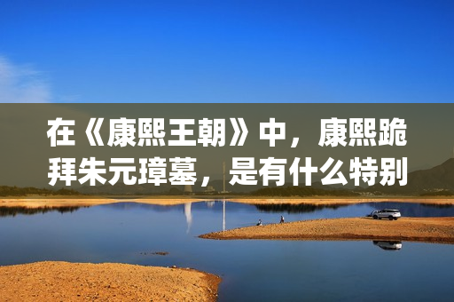 在《康熙王朝》中，康熙跪拜朱元璋墓，是有什么特别的意义吗？(康熙王朝轰动)