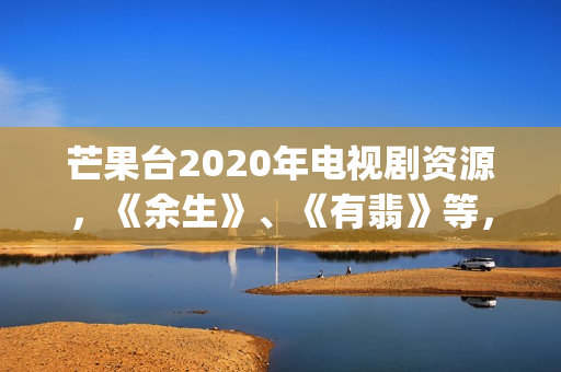 芒果台2020年电视剧资源，《余生》、《有翡》等，你期待哪一部呢(芒果台最新)