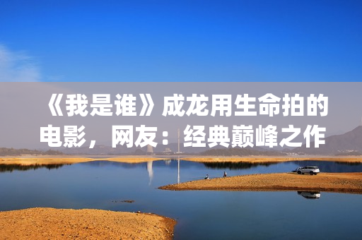 《我是谁》成龙用生命拍的电影，网友：经典巅峰之作，没有之一(《我是谁》成龙免费下载)