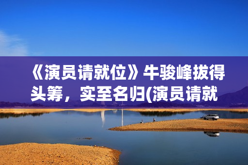 《演员请就位》牛骏峰拔得头筹，实至名归(演员请就位第二季 综艺)