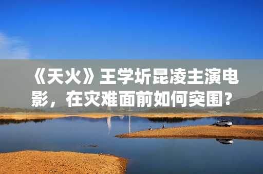 《天火》王学圻昆凌主演电影，在灾难面前如何突围？(天火制片人王珊)