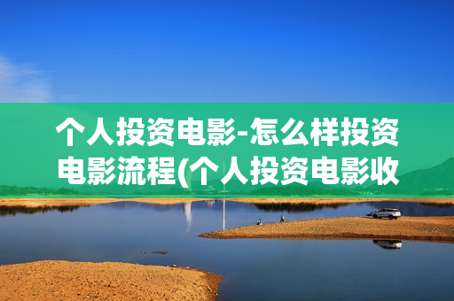 个人投资电影-怎么样投资电影流程(个人投资电影收益怎么算)
