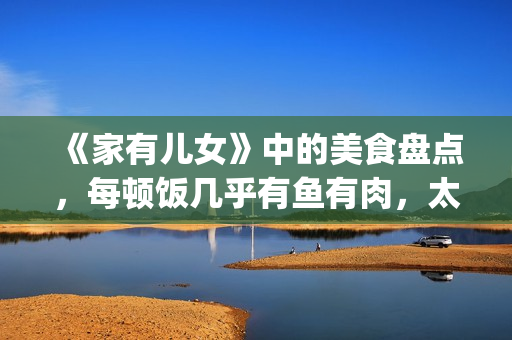 《家有儿女》中的美食盘点，每顿饭几乎有鱼有肉，太有美味了！(家有儿女中小雨的扮演者是谁)