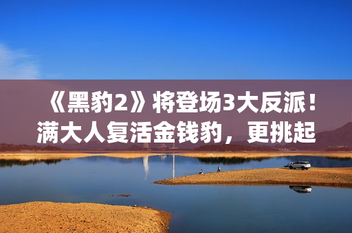 《黑豹2》将登场3大反派！满大人复活金钱豹，更挑起海陆大战！(《黑豹2》剧情曝光)