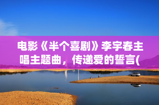 电影《半个喜剧》李宇春主唱主题曲，传递爱的誓言(电影半个喜剧演员表)