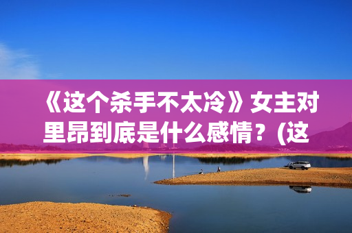 《这个杀手不太冷》女主对里昂到底是什么感情？(这个杀手不太冷女主角)