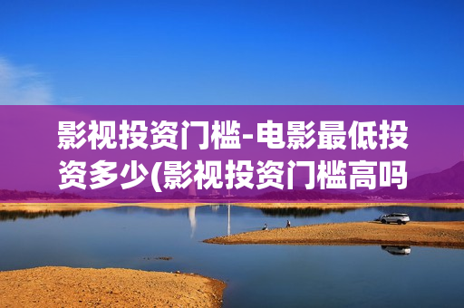 影视投资门槛-电影最低投资多少(影视投资门槛高吗)
