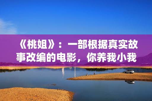 《桃姐》：一部根据真实故事改编的电影，你养我小我养你老(桃姐简介)