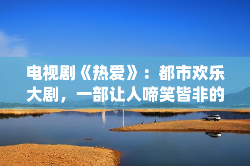电视剧《热爱》：都市欢乐大剧，一部让人啼笑皆非的喜剧片(电视剧《热爱》魏晓丹认亲是哪一集)