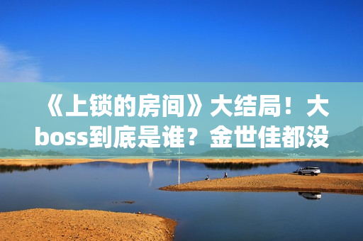 《上锁的房间》大结局！大boss到底是谁？金世佳都没猜到(上锁的房间极乐鸟幕后是谁)
