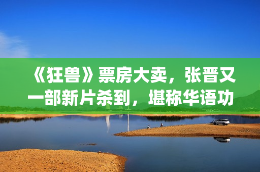 《狂兽》票房大卖，张晋又一部新片杀到，堪称华语功夫片神仙阵容(狂兽票房多少)