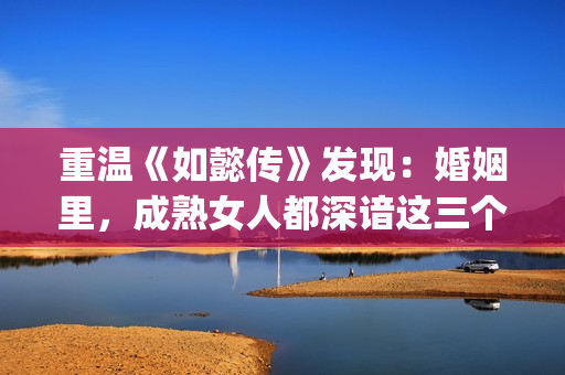 重温《如懿传》发现：婚姻里，成熟女人都深谙这三个潜规则(如懿传最全)