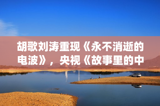 胡歌刘涛重现《永不消逝的电波》，央视《故事里的中国》开门红(胡歌刘涛唱歌)