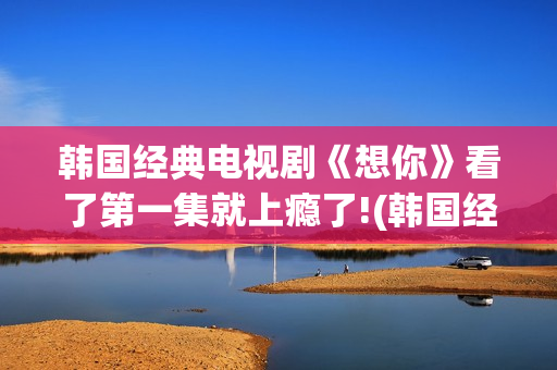 韩国经典电视剧《想你》看了第一集就上瘾了!(韩国经典电视剧大全集)