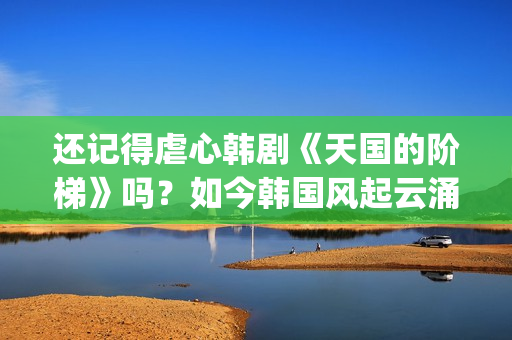 还记得虐心韩剧《天国的阶梯》吗？如今韩国风起云涌的大腕儿(有没有虐心的韩剧)