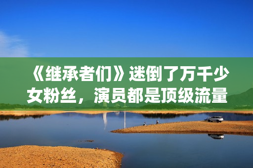 《继承者们》迷倒了万千少女粉丝，演员都是顶级流量(继承者们剧情解说)