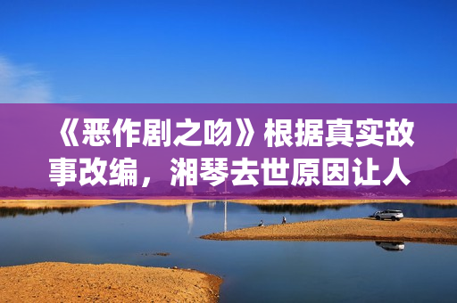 《恶作剧之吻》根据真实故事改编，湘琴去世原因让人悲伤(恶作剧之吻第一部电视剧免费观看)