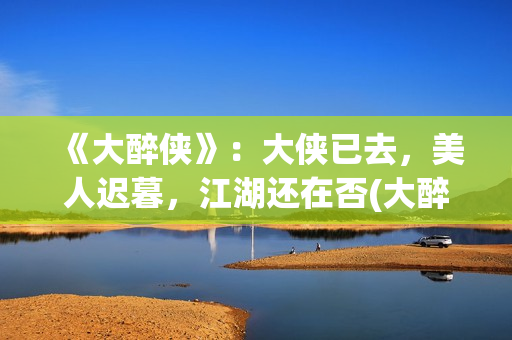 《大醉侠》：大侠已去，美人迟暮，江湖还在否(大醉侠大醉侠)