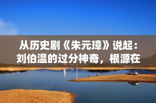 从历史剧《朱元璋》说起：刘伯温的过分神奇，根源在哪里？(朱元是什么朝代)