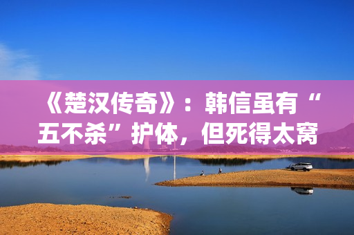 《楚汉传奇》：韩信虽有“五不杀”护体，但死得太窝囊令人唏嘘(楚汉传奇1-80全集完整版)