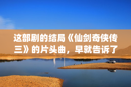 这部剧的结局《仙剑奇侠传三》的片头曲，早就告诉了我们(这部剧讲的是什么)
