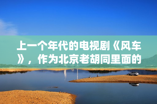 上一个年代的电视剧《风车》，作为北京老胡同里面的一些故事(当年的电视剧)