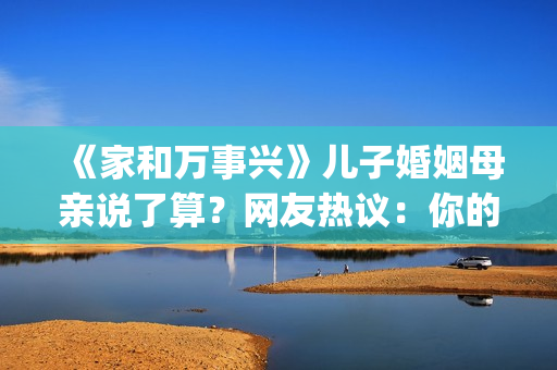 《家和万事兴》儿子婚姻母亲说了算？网友热议：你的妈都逼你干啥了(家和万事兴完整版)