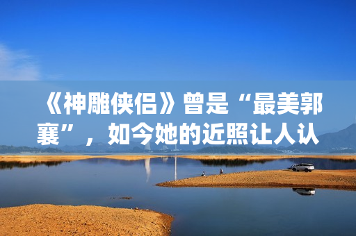 《神雕侠侣》曾是“最美郭襄”，如今她的近照让人认不出(神雕侠侣 原版)