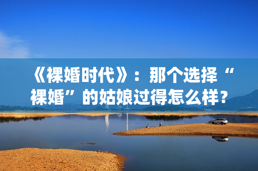 《裸婚时代》：那个选择“裸婚”的姑娘过得怎么样？(裸婚时代主题曲歌名叫什么)