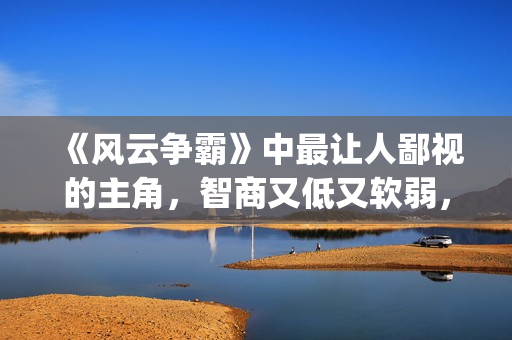 《风云争霸》中最让人鄙视的主角，智商又低又软弱，废柴一个！(风云争霸主角是谁)