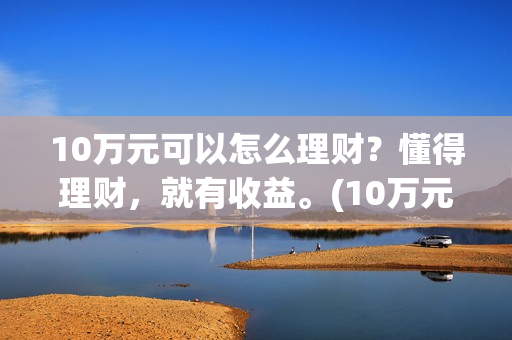 10万元可以怎么理财？懂得理财，就有收益。(10万元怎么存款合适)