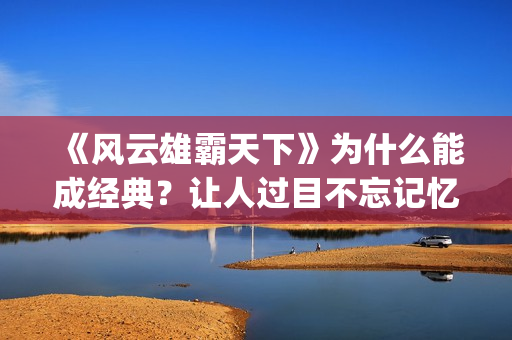 《风云雄霸天下》为什么能成经典？让人过目不忘记忆犹新。(风云雄霸天下免费观看完整版)