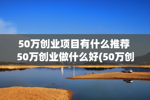 50万创业项目有什么推荐 50万创业做什么好(50万创业好项目)