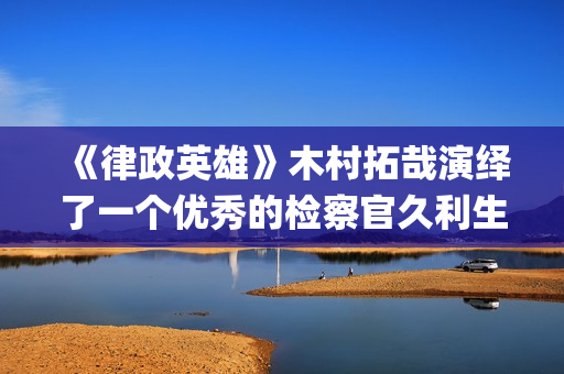 《律政英雄》木村拓哉演绎了一个优秀的检察官久利生公平(律政英雄 magnet)